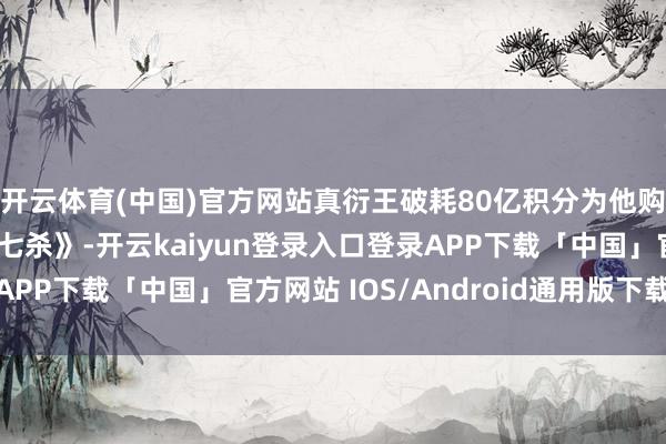 开云体育(中国)官方网站真衍王破耗80亿积分为他购买了顶级秘法《兽神七杀》-开云kaiyun登录入口登录APP下载「中国」官方网站 IOS/Android通用版下载安装
