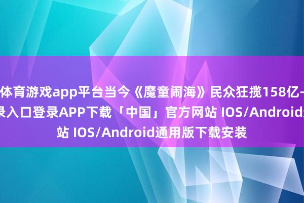 体育游戏app平台当今《魔童闹海》民众狂揽158亿-开云kaiyun登录入口登录APP下载「中国」官方网站 IOS/Android通用版下载安装