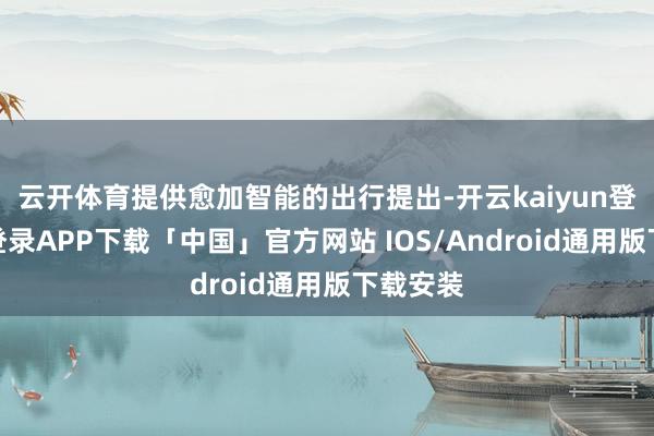云开体育提供愈加智能的出行提出-开云kaiyun登录入口登录APP下载「中国」官方网站 IOS/Android通用版下载安装