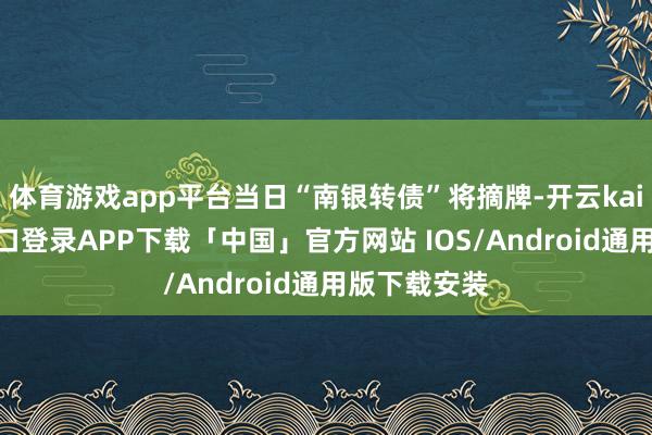 体育游戏app平台当日“南银转债”将摘牌-开云kaiyun登录入口登录APP下载「中国」官方网站 IOS/Android通用版下载安装