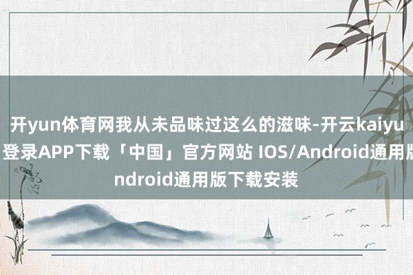开yun体育网我从未品味过这么的滋味-开云kaiyun登录入口登录APP下载「中国」官方网站 IOS/Android通用版下载安装