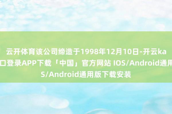 云开体育该公司缔造于1998年12月10日-开云kaiyun登录入口登录APP下载「中国」官方网站 IOS/Android通用版下载安装