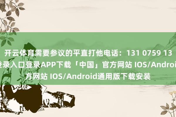 开云体育需要参议的平直打他电话：131 0759 1375-开云kaiyun登录入口登录APP下载「中国」官方网站 IOS/Android通用版下载安装