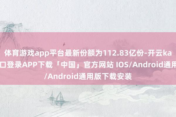 体育游戏app平台最新份额为112.83亿份-开云kaiyun登录入口登录APP下载「中国」官方网站 IOS/Android通用版下载安装