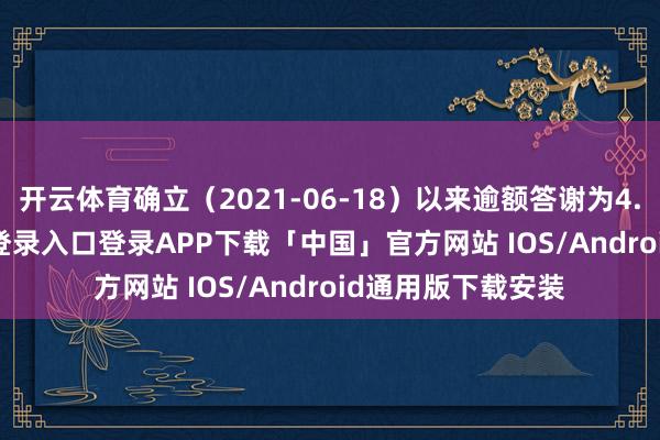 开云体育确立（2021-06-18）以来逾额答谢为4.9%-开云kaiyun登录入口登录APP下载「中国」官方网站 IOS/Android通用版下载安装