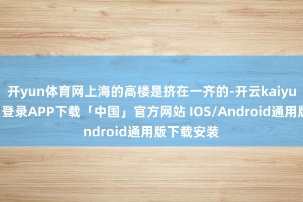 开yun体育网上海的高楼是挤在一齐的-开云kaiyun登录入口登录APP下载「中国」官方网站 IOS/Android通用版下载安装