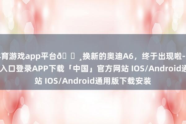 体育游戏app平台🌸换新的奥迪A6，终于出现啦-开云kaiyun登录入口登录APP下载「中国」官方网站 IOS/Android通用版下载安装