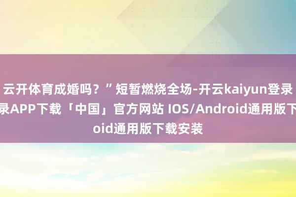 云开体育成婚吗？”短暂燃烧全场-开云kaiyun登录入口登录APP下载「中国」官方网站 IOS/Android通用版下载安装