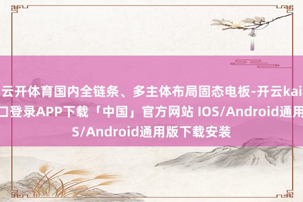 云开体育国内全链条、多主体布局固态电板-开云kaiyun登录入口登录APP下载「中国」官方网站 IOS/Android通用版下载安装