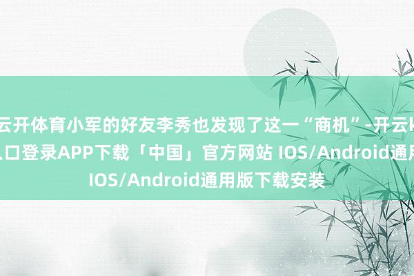 云开体育小军的好友李秀也发现了这一“商机”-开云kaiyun登录入口登录APP下载「中国」官方网站 IOS/Android通用版下载安装