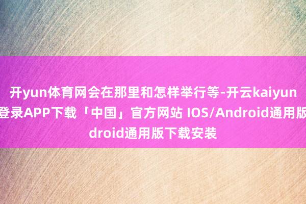 开yun体育网会在那里和怎样举行等-开云kaiyun登录入口登录APP下载「中国」官方网站 IOS/Android通用版下载安装