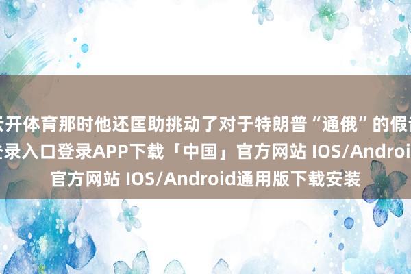 云开体育那时他还匡助挑动了对于特朗普“通俄”的假音书-开云kaiyun登录入口登录APP下载「中国」官方网站 IOS/Android通用版下载安装