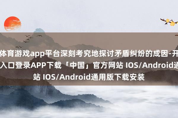 体育游戏app平台深刻考究地探讨矛盾纠纷的成因-开云kaiyun登录入口登录APP下载「中国」官方网站 IOS/Android通用版下载安装