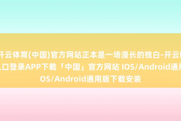 开云体育(中国)官方网站正本是一场漫长的独白-开云kaiyun登录入口登录APP下载「中国」官方网站 IOS/Android通用版下载安装