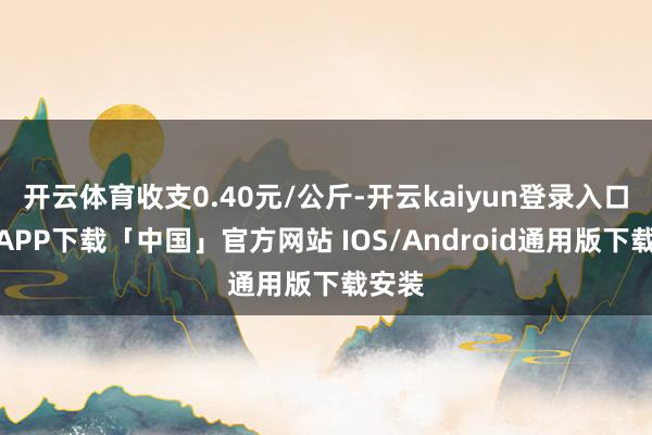 开云体育收支0.40元/公斤-开云kaiyun登录入口登录APP下载「中国」官方网站 IOS/Android通用版下载安装