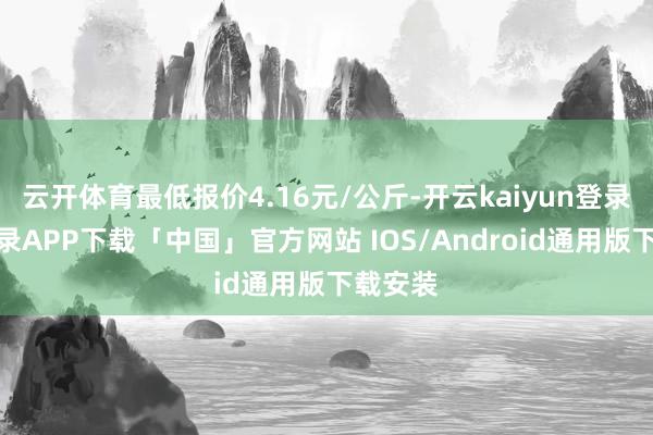 云开体育最低报价4.16元/公斤-开云kaiyun登录入口登录APP下载「中国」官方网站 IOS/Android通用版下载安装