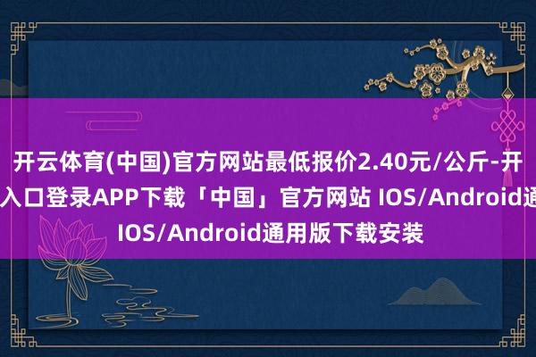 开云体育(中国)官方网站最低报价2.40元/公斤-开云kaiyun登录入口登录APP下载「中国」官方网站 IOS/Android通用版下载安装
