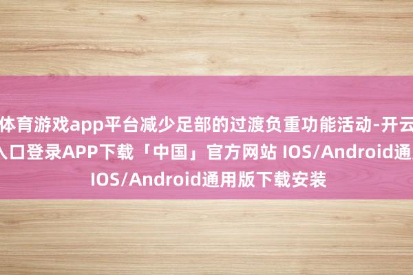 体育游戏app平台减少足部的过渡负重功能活动-开云kaiyun登录入口登录APP下载「中国」官方网站 IOS/Android通用版下载安装
