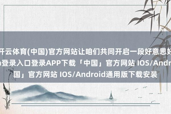 开云体育(中国)官方网站让咱们共同开启一段好意思好的旅程-开云kaiyun登录入口登录APP下载「中国」官方网站 IOS/Android通用版下载安装
